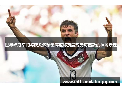 世界杯冠军门将获众多球星高度称赞展现无可匹敌的神勇表现 世界杯冠军门将获众多球星高度称赞展现无可匹敌的神勇表现