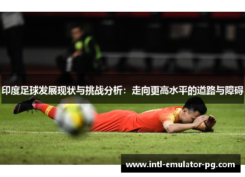 印度足球发展现状与挑战分析:走向更高水平的道路与障碍 印度足球发展现状与挑战分析:走向更高水平的道路与障碍