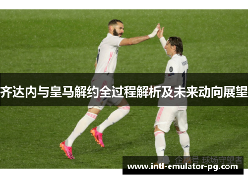 齐达内与皇马解约全过程解析及未来动向展望