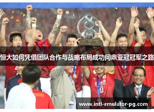 恒大如何凭借团队合作与战略布局成功问鼎亚冠冠军之路 恒大如何凭借团队合作与战略布局成功问鼎亚冠冠军之路