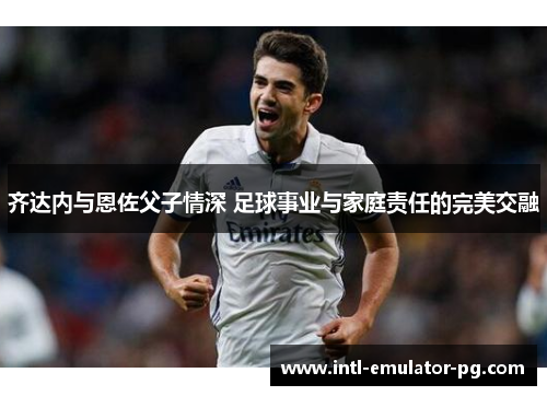 齐达内与恩佐父子情深 足球事业与家庭责任的完美交融