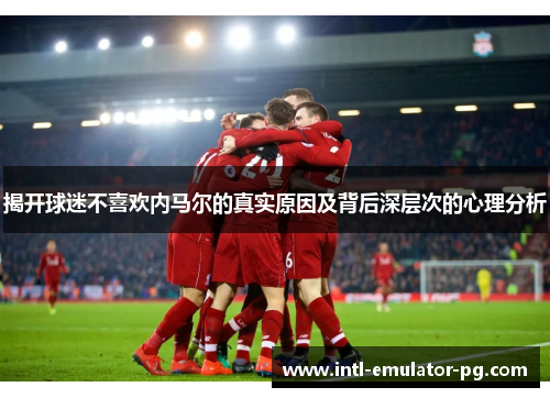 揭开球迷不喜欢内马尔的真实原因及背后深层次的心理分析