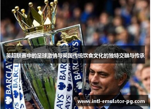 英超联赛中的足球激情与英国传统饮食文化的独特交融与传承 英超联赛中的足球激情与英国传统饮食文化的独特交融与传承