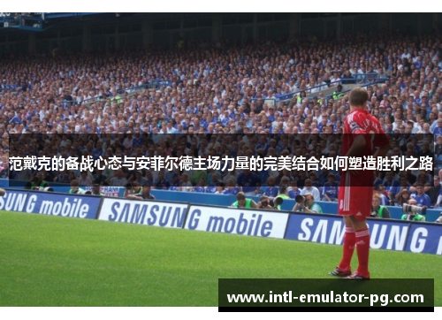 范戴克的备战心态与安菲尔德主场力量的完美结合如何塑造胜利之路 范戴克的备战心态与安菲尔德主场力量的完美结合如何塑造胜利之路