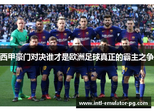 西甲豪门对决谁才是欧洲足球真正的霸主之争