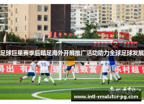 足球巨星赛季后踏足海外开展推广活动助力全球足球发展