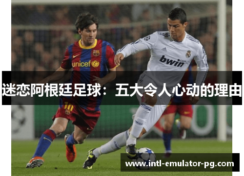 迷恋阿根廷足球:五大令人心动的理由 迷恋阿根廷足球:五大令人心动的理由