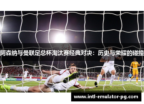 阿森纳与曼联足总杯淘汰赛经典对决:历史与荣耀的碰撞 阿森纳与曼联足总杯淘汰赛经典对决:历史与荣耀的碰撞
