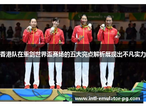 香港队在重剑世界盃赛场的五大亮点解析展现出不凡实力