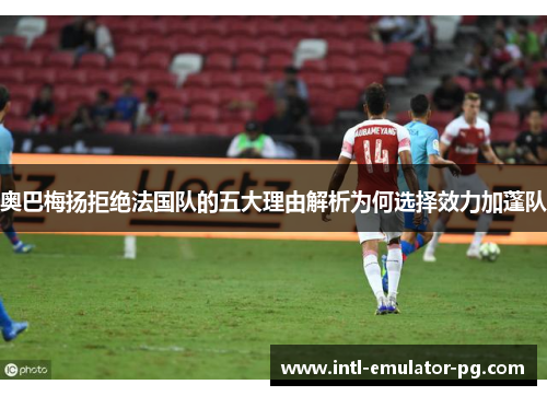 奥巴梅扬拒绝法国队的五大理由解析为何选择效力加蓬队