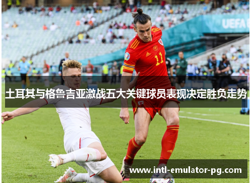 土耳其与格鲁吉亚激战五大关键球员表现决定胜负走势 土耳其与格鲁吉亚激战五大关键球员表现决定胜负走势