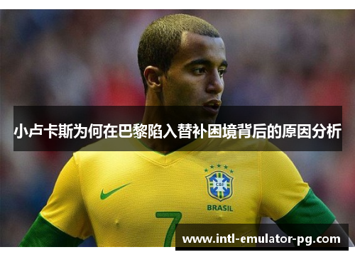 小卢卡斯为何在巴黎陷入替补困境背后的原因分析 小卢卡斯为何在巴黎陷入替补困境背后的原因分析