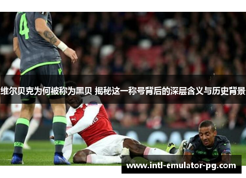 维尔贝克为何被称为黑贝 揭秘这一称号背后的深层含义与历史背景 维尔贝克为何被称为黑贝 揭秘这一称号背后的深层含义与历史背景