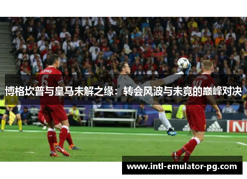 博格坎普与皇马未解之缘:转会风波与未竟的巅峰对决 博格坎普与皇马未解之缘:转会风波与未竟的巅峰对决