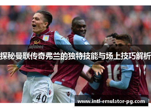 探秘曼联传奇弗兰的独特技能与场上技巧解析 探秘曼联传奇弗兰的独特技能与场上技巧解析