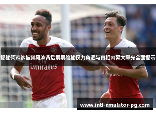 揭秘阿森纳被禁风波背后层层隐秘权力角逐与真相内幕大曝光全面揭示