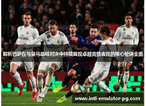 解析巴萨在与皇马巅峰对决中持续展现卓越竞技表现的核心秘诀全面