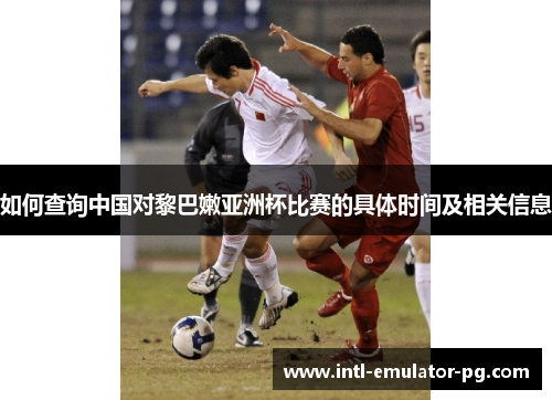 如何查询中国对黎巴嫩亚洲杯比赛的具体时间及相关信息 如何查询中国对黎巴嫩亚洲杯比赛的具体时间及相关信息