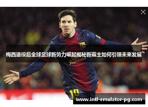 梅西退役后全球足球新势力崛起揭秘新霸主如何引领未来发展