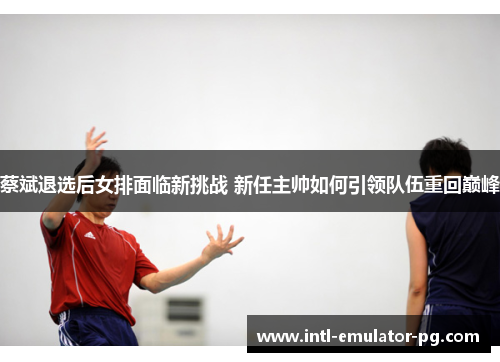 蔡斌退选后女排面临新挑战 新任主帅如何引领队伍重回巅峰