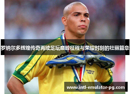 罗纳尔多辉煌传奇再续足坛巅峰征程与荣耀时刻的壮丽篇章